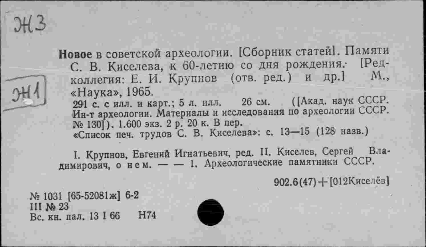 ﻿
Новое в советской археологии. [Сборник статей]. Памяти С. В. Киселева, к 60-летию со дня рождения.- [Редколлегия: Е. И. Крупнов (отв. ред. ) и др.1 М., «Наука», 1965.
291 с. с илл. и карт.; 5 л. илл. 26 см. ([Акад, наук СССР. Ин-т археологии. Материалы и исследования по археологии СССР. № 130] ) . 1.600 экз. 2 р. 20 к. В пер.
«Список пен. трудов С. В. Киселева»: с. 13—15 (128 назв.)
I. Крупнов, Евгений Игнатьевич, ред. II. Киселев, Сергей Владимирович, о нем. — — 1. Археологические памятники СССР.
902.6(47)+[012Киселёв]
№ 1031 [65-52081ж] 6-2
III № 23	Ä
Вс. кн. пал. 13 I 66
Н74